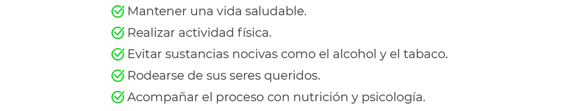 Mantener vida sana, realizar actividad física, evitar sustancia nocivas como alcohol y tabaco, rodearse de seres queridos, acompañar el proceso con nutrición y psicología